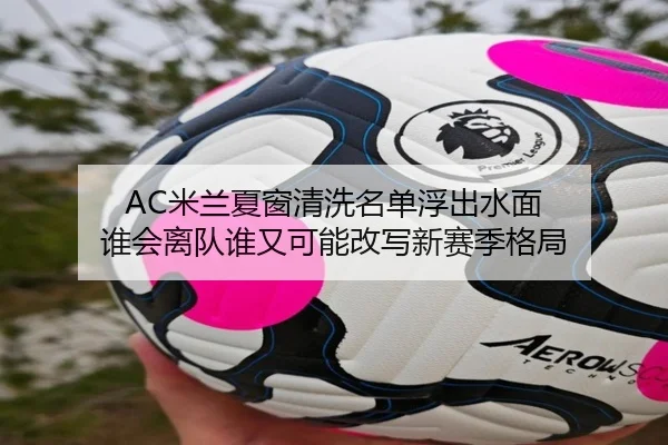 AC米兰夏窗清洗名单浮出水面 谁会离队谁又可能改写新赛季格局（kaiyun）